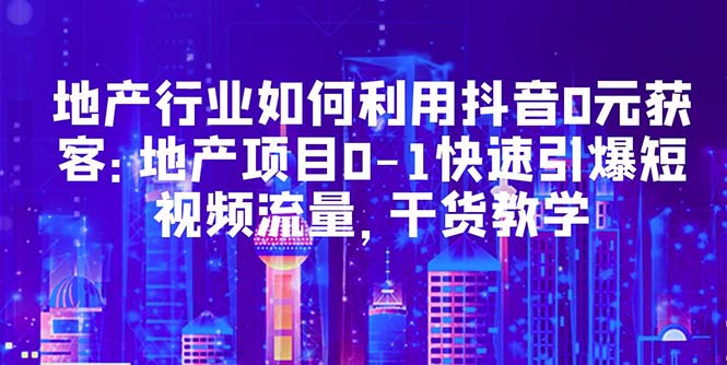 （5549期）地产行业如何利用抖音0元获客：地产项目0-1快速引爆短视频流量，干货教学_中创网