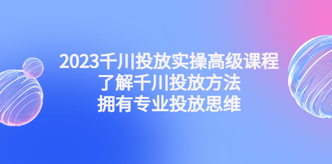 （4667期）2023千川投放实操高级课程：了解千川投放方法，拥有专业投放思维_中创网