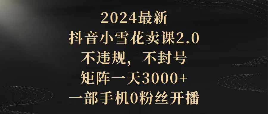 （9714期）2024最新抖音小雪花卖课2.0 不违规 不封号 矩阵一天3000+一部手机0粉丝开播_中创网