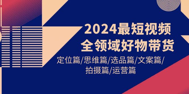 （9898期）2024最短视频全领域好物带货：定位篇/思维篇/选品篇/文案篇/拍摄篇/运营篇_中创网